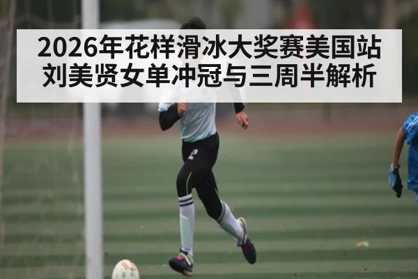 2026年花样滑冰大奖赛美国站刘美贤女单冲冠与三周半解析
